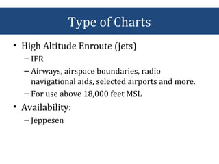 • High Altitude Enroute (jets)
– IFR
– Airways, airspace boundaries, radio
navigational aids, selected airports and more.
– For use above 18,000 feet MSL
• Availability:
– Jeppesen
Type of Charts
 