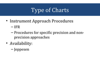 • Instrument Approach Procedures
– IFR
– Procedures for specific precision and non-
precision approaches
• Availability:
– Jeppesen
Type of Charts
 