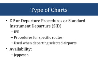 • DP or Departure Procedures or Standard
Instrument Departure (SID)
– IFR
– Procedures for specific routes
– Used when departing selected airports
• Availability:
– Jeppesen
Type of Charts
 