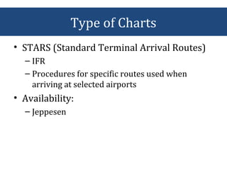 • STARS (Standard Terminal Arrival Routes)
– IFR
– Procedures for specific routes used when
arriving at selected airports
• Availability:
– Jeppesen
Type of Charts
 