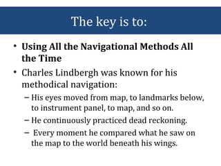 The key is to:
• Using All the Navigational Methods All
the Time
• Charles Lindbergh was known for his
methodical navigation:
– His eyes moved from map, to landmarks below,
to instrument panel, to map, and so on.
– He continuously practiced dead reckoning.
– Every moment he compared what he saw on
the map to the world beneath his wings.
 