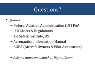 • Sources:
– Federal Aviation Administration (US) FAA
– IFR Charts & Regulations
– Air Safety Institute, US
– Aeronautical Information Manual
– AOPA (Aircraft Owners & Pilot Association)
– Ask me more on: axon.kan@gmail.com
Questions?
 