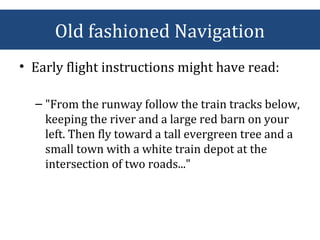 • Early flight instructions might have read:
– "From the runway follow the train tracks below,
keeping the river and a large red barn on your
left. Then fly toward a tall evergreen tree and a
small town with a white train depot at the
intersection of two roads..."
Old fashioned Navigation
 