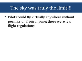 The sky was truly the limit!!!
• Pilots could fly virtually anywhere without
permission from anyone; there were few
flight regulations.
 