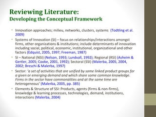 Reviewing Literature:
Developing the Conceptual Framework
• Innovation approaches; milieu, networks, clusters, systems (Todtling et al.
2009)
• Systems of Innovation (SI) – focus on relationships/interactions amongst
firms, other organizations & institutions; include determinants of innovation
including social, political, economic, institutional, organizational and other
factors (Edquist, 2005, 1997; Freeman, 1987)
• SI – National (NSI) (Nelson, 1993; Lundvall, 1992); Regional (RSI) (Asheim &
Gertler, 2005; Cooke, 2001, 1992); Sectoral (SSI) (Malerba, 2005, 2004,
2002; Breschi & Malerba, 1997)
• Sector: ‘a set of activities that are unified by some linked product groups for
a given or emerging demand and which share some common knowledge.
Firms in the sector have commonalities and at the same time are
heterogeneous’ (Malerba, 2005, pp. 385)
• Elements & Structure of SSI: Products, agents (firms & non-firms),
knowledge & learning processes, technologies, demand, institutions,
interactions (Malerba, 2004)
 