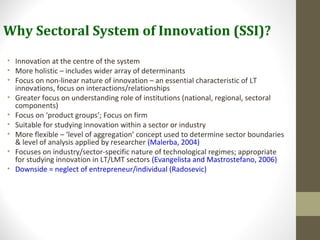 Why Sectoral System of Innovation (SSI)?
• Innovation at the centre of the system
• More holistic – includes wider array of determinants
• Focus on non-linear nature of innovation – an essential characteristic of LT
innovations, focus on interactions/relationships
• Greater focus on understanding role of institutions (national, regional, sectoral
components)
• Focus on ‘product groups’; Focus on firm
• Suitable for studying innovation within a sector or industry
• More flexible – ‘level of aggregation’ concept used to determine sector boundaries
& level of analysis applied by researcher (Malerba, 2004)
• Focuses on industry/sector-specific nature of technological regimes; appropriate
for studying innovation in LT/LMT sectors (Evangelista and Mastrostefano, 2006)
• Downside = neglect of entrepreneur/individual (Radosevic)
 