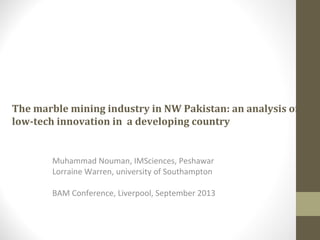 The marble mining industry in NW Pakistan: an analysis of
low-tech innovation in a developing country
Muhammad Nouman, IMSciences, Peshawar
Lorraine Warren, university of Southampton
BAM Conference, Liverpool, September 2013
 