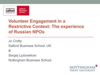 Jo Crotty
Salford Business School, UK
&
Sergej Ljubowikow
Nottingham Business School
Volunteer Engagement in a
Restrictive Context: The experience
of Russian NPOs
 