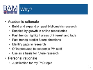 4
Why?
• Academic rationale
• Build and expand on past bibliometric research
• Enabled by growth in online repositories
• Past trends highlight areas of interest and fads
• Past trends predict future directions
• Identify gaps in research
• Of interest/use to academic PM staff
• Use as a basis for future research
• Personal rationale
• Justification for my PhD topic
 