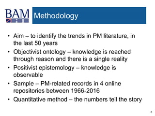 6
Methodology
• Aim – to identify the trends in PM literature, in
the last 50 years
• Objectivist ontology – knowledge is reached
through reason and there is a single reality
• Positivist epistemology – knowledge is
observable
• Sample – PM-related records in 4 online
repositories between 1966-2016
• Quantitative method – the numbers tell the story
 