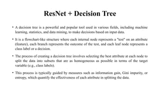 ResNet + Decision Tree
• A decision tree is a powerful and popular tool used in various fields, including machine
learning, statistics, and data mining, to make decisions based on input data.
• It is a flowchart-like structure where each internal node represents a "test" on an attribute
(feature), each branch represents the outcome of the test, and each leaf node represents a
class label or a decision.
• The process of creating a decision tree involves selecting the best attribute at each node to
split the data into subsets that are as homogeneous as possible in terms of the target
variable (e.g., class labels).
• This process is typically guided by measures such as information gain, Gini impurity, or
entropy, which quantify the effectiveness of each attribute in splitting the data.
 