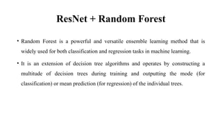 ResNet + Random Forest
• Random Forest is a powerful and versatile ensemble learning method that is
widely used for both classification and regression tasks in machine learning.
• It is an extension of decision tree algorithms and operates by constructing a
multitude of decision trees during training and outputting the mode (for
classification) or mean prediction (for regression) of the individual trees.
 