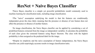ResNet + Naive Bayes Classifier
•Naive Bayes classifier is a simple yet powerful probabilistic model commonly used in
machine learning for classification tasks, including image classification.
•The "naive" assumption underlying the model is that the features are conditionally
independent given the class label, meaning that the presence or absence of one feature does not
affect the presence or absence of another feature.
•In image classification, the Naive Bayes classifier can be applied by considering a set of
predefined features extracted from the image as independent variables. It calculates the probability
of each class given the extracted features using Bayes' theorem. The class with the highest
probability is then assigned as the predicted label for the image.
•Despite its simplicity and the naive assumption of feature independence, the Naive Bayes
classifier can yield surprisingly accurate results in image classification tasks.
 