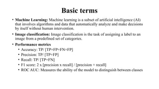 Basic terms
• Machine Learning: Machine learning is a subset of artificial intelligence (AI)
that involves algorithms and data that automatically analyze and make decisions
by itself without human intervention.
• Image classification: Image classification is the task of assigning a label to an
image from a predefined set of categories.
• Performance metrics
• Accuracy: TP/ [TP+FP+FN+FP]
• Precision: TP/ [TP+FP]
• Recall: TP/ [TP+FN]
• F1 score: 2 x [precision x recall] / [precision + recall]
• ROC AUC: Measures the ability of the model to distinguish between classes
 