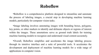 Roboflow
•Roboflow is a comprehensive platform designed to streamline and automate
the process of labeling images, a crucial step in developing machine learning
models, particularly for computer vision tasks.
•Image labeling involves annotating images with bounding boxes, polygons,
key points, or other markers to identify and delineate objects or regions of interest
within the images. These annotations serve as ground truth labels for training
machine learning models to recognize and understand visual content accurately.
•Overall, Roboflow simplifies and accelerates the image labeling process
through its intuitive interface and a suite of powerful tools. It accelerates the
development and deployment of machine learning models for a wide range of
applications in computer vision.
 