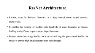 ResNet Architecture
• ResNet, short for Residual Network, is a deep convolutional neural network
architecture.
• It enables the training of models with hundreds or even thousands of layers,
leading to significant improvements in performance.
• Feature extraction using ResNet-50 involves utilizing the pre-trained ResNet-50
model to extract high-level features from input images.
 