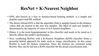 ResNet + K-Nearest Neighbor
• kNN, also known as a lazy or instance-based learning method is a simple and
popular supervised ML method.
• The theory behind kNN is that the algorithm finds k samples based on the distance
values that are nearest to the new test samples. The label of each test sample is
determined by the majority of votes of its k nearest neighbors.
• Hence, k is the main hyperparameter in this classifier and needs to be tuned as it
directly affects the model’s performance.
• Now, combining ResNet with a K-Nearest Neighbors (KNN) classifier forms a
powerful hybrid approach for tasks such as image classification. In this setup,
ResNet is used for feature extraction. Once the features are extracted using
ResNet, they can be fed into a KNN classifier for the actual classification task.
 