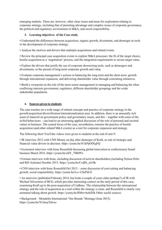 emerging markets. There are, however, other clear issues and areas for exploration relating to
corporate strategy, including that of parenting advantage and complex issues of corporate governance,
the political and regulatory environment in M&A, and social responsibility.
3. Learning objectives of the Case study
• Understand the differences between acquisition, organic growth, divestment, and demerger as tools
in the development of corporate strategy.
• Analyse the motives and drivers that underpin acquisitions and related events.
• Review the principal case acquisition events to explore M&A processes: the fit of the target choice,
hostile acquisition as a ‘negotiation’ process, and the integration requirements to secure target value.
• Explore the drivers that justify the use of corporate downsizing tools, such as demergers and
divestments, in the pursuit of long-term corporate growth and value.
• Evaluate corporate management’s actions in balancing the long-term and the short-term: growth
through international expansion, and delivering shareholder value through costcutting initiatives.
• Build a viewpoint on the role of the most senior management in managing and balancing the often
conflicting interests government, regulators, different shareholder groupings and the wider
stakeholder population.
4. Sources given to students
The case touches on a wide range of related concepts and practice of corporate strategy in the
growth/acquisition/diversification/internationalisation area. In addition, there is an unusually rich
seam of material on government policy and governance issues, and this – together with some of the
in-bid behaviours – can lead to an interesting applied discussion of the role of personal and societal
values in business. The central focus of the case, nevertheless, remains the practice of hostile
acquisition (and other related M&A events) as a tool for corporate expansion and strategy.
The following short YouTube videos were given to students at the end of unit 9:
• IR interview 2012 with CNN Money on day after demerger of Kraft, as role of strategic and
financial value drivers in decision. https://youtu.be/N1kPpOfXqFQ
• Economist interview with Irene Rosenfeld discussing global innovation in confectionery brand
business March 2016. https://youtu.be/oItY_7MhPFs
• Fortune interview with Irene, including discussion of activist shareholders (including Nelson Peltz
and Bill Ackman) October 2015. https://youtu.be/CxdDi_uJv0k
• CNN interview with Irene Rosenfeld Oct 2015 – some discussion of cost-cutting and balancing
growth, social responsibility. https://youtu.be/Lo--USeFhCE
• An interview (published February 2014, but looks a couple of years older perhaps?) of IR with
Michael Silverstein of BCG, which provides interesting context on the early period of this case,
examining Kraft up to the post-acquisition of Cadbury. The relationship between the international
strategy and the role of acquisition as a tool within the strategy is clear, and Rosenfeld is clearly very
animated talking about growth. https://youtu.be/RMwv6sthZ6k Other useful sources:
• Background – Mondelēz International ‘Our Brands’ Montage (June 2015).
https://youtu.be/X1lmojTdwso
 