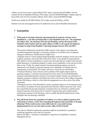 • What is an activist investor, exactly (March 2015). https://youtu.be/Aah-skVohBM • Activist
Ackman Invests in Mondelēz (February 2016). https://youtu.be/KZ9IOUOUhgQ • Cadbury takeover
leaves bitter taste for UK Lawmakers (March, 2012). https://youtu.be/KZ9IOUOUhgQ
• Kraft execs grilled by UK MPS (March, 2011). https://youtu.be/ZxkEaw_mVDw
Students were also encouraged to browse for additional sources about Mondelēz International.
5. Exam questions
1. What motives (strategic, financial, and managerial) of corporate strategy can be
identified in: a. the three principal M&A events identified in the case – the acquisition
of Cadbury PLC, the demerger of Kraft and Mondelēz, and the divestment of the
Mondelēz coffee business into the equity alliance of JDE; b. the organic development
strategies for improving Mondelēz’s operating margins between 2012 and 2015.
This question deliberately extends these M&A motives to the organic cost-cutting and
overhead management strategies to encourage students to see all these tools of corporate
strategy as alternatives. Possible answers might cover:
• Strategic motives: Classic product/market/geography extension strategies can be seen in the
Cadbury acquisition, and in the JDE coffee joint venture. It can equally be argued that the
JDE alliance is about consolidation to create scale and scope that can compete with Nescafē’s
global dominance. Considering channels to market as key capabilities is also relevant to both
these events. Finally, the organic period of increasing operating margins can also be
understood as an attempt to copy and internalise key capabilities of overhead and cost
management, as pioneered by 3G Capital, and seen as crucial by key shareholders.
• Financial efficiency: Seen as the key motive perhaps of the organic improvement to
operating margins, it would also be expected to be a key motive for the Kraft/Mondelēz
demerger (unbundling benefits and focus of investment capital). Equally, the elimination of
duplicate corporate overheads would likely have been a motivation in the Cadbury acquisition
and the JDE alliance, whilst it is clear that risk management was a driver also of the coffee
divestment.
• Managerial motives: Irene Rosenfeld is clearly a prominent figure in US investment circles,
but evidence of a pattern of serial acquisition (and, therefore, hubris) seems less clear. Some
have argued that her personal experience of running Frito-Lay at PepsiCo (a global snacks
business) may have been the key driver in Kraft’s corporate decisions to build a global
confectionery business in the first place, and it is notable that Ms Rosenfeld chose to lead
Mondelēz after the demerger with Kraft.
2. Why did Kraft choose the acquisition of Cadbury as a route to global expansion of its
confectionery business, rather than expanding through growing organically or through
alliancing? What would you have done differently for a successful strategy
implementation if you were the chief executive office (CEO) of Kraft?
The motives of Kraft in making the acquisition might be reconsidered as a prelude to
evaluating acquisition as the route for execution:
Motives for M&A – Extension, Consolidation, Acquisition of Capabilities, Financial,
Managerial motives.
 