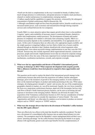 • Kraft saw the deal as complementary in the way it extended its brands, (Cadbury had a
much stronger presence in confectionery, and greater presence in impulse snack purchases),
channels to market and presence in complementary emerging markets.
• Cadbury equally had the capabilities to support this presence, witnessed by the subsequent
concentration of global confectionery R&D at Bourneville, UK.
• Although consolidation might not have been the principle motive, benefits would accrue in
increased market power, scale economies and rationalisation through sharing corporate
services and overhead between the two companies.
Usually M&A is a more attractive option than organic growth where time is a key problem
(‘urgency’ again), and availability of necessary assets is constrained (brands, channels to
market and complementary market presence). The development of brands and market
presence in completely new markets is obviously time-consuming. Equally, M&A as a
solution necessarily depends on the availability and attainability of an appropriate mix of
assets. At this scale of enterprise there are often only a few appropriate targets available, and
the simple question in targeting Cadbury was how likely a better mix of assets could be
obtained through an alternative deal. Students should provide critical arguments when
presenting their views about successful strategy implementation in case they were the CEO
of Kraft. Answers may also include arguments about organizational structure, systems and
processes, people and rewards. Implementation levers that are critical for corporate strategy
vary from firm to firm, but some of the more important levers include knowledge-transfer
mechanisms, coordination mechanisms, rewards, and corporate oversight.
3. What were the key opportunities and threats of Mondelēz’s international growth
strategy on demerger in 2012? What corporate development tools (organic growth,
M&A, alliances) would have been best placed to respond to these opportunities and
threats?
This question can be used to explore the detail of the international growth strategy in the
confectionery business that arises from the acquisition of Cadbury and the subsequent
demerger, prior to the slowdown of growth in the emerging markets. It invites students to
draw on the material and figures on product and market positioning in the case. White space
strategies, developing greater strength in ‘snacks’ and savories, the use of the complementary
geographic channels to market, etc. can all be mentioned. Equally, the very focus created by
the focus on a stand-alone confectionery business, deprived of the lowmargin, but less risky
cash flows of Kraft’s North American grocery business, can be seen as increasing risk and
exposure to slowdown in the emerging markets. Mention can obviously be made of the
acquisition of the Vietnamese confectionery business in 2015, but any consideration of further
global extension would have to consider the importance of ‘power brands’. The words
‘opportunities and threats’ are often taken by students as an invitation to produce an external
analysis such as ‘SWOT’ analysis or ‘TOWS’ analysis.
4. What were the strategic drivers that led to the divestment of Mondelēz’s coffee business
into the JDE equity alliance?
There are effectively two effects in this deal that should be explicitly considered. The deal
was a divestment of a consolidated coffee business into an equity-based alliance (or joint
venture). The assumption must be the Mondelēz’s senior management believed there was a
clearer ‘parenting advantage’ for the coffee business from placing the brands in an equity
alliance with significantly greater scale and scope benefits from the complementarity of
 