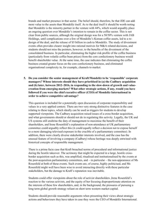 brands and market presence in that sector. The belief should, therefore, be that JDE can add
more value to the assets than Mondelēz itself. As to the deal itself it should be worth noting
that Mondelēz is the minority partner in the venture with 44%, which would arguably place
an ongoing question over Mondelēz’s intention to remain in the coffee sector. This is not
clear from public sources, although the original design was for a 50/50% venture with JAB
Holdings, until complications over a few of Mondelēz’s Korean coffee assets, led to a re-
design of the deal, and the release of $5 billion in cash to Mondelēz. The study of divestment
events often provides clearer insight into rational motives for M&A related decisions, and
students should not miss the pointers, however, to the benefits of the divestment of the
consolidated business. In particular, eliminating the higher risk profile of the coffee business
(particularly from volatile coffee bean prices) from the core confectionery business would
benefit shareholder value. At the same time, the case indicates that eliminating the coffee
business created greater focus on the core confectionery business, and eliminated
organisational complexity in, for example, channels to market.
5. Do you consider the senior management of Kraft/Mondelēz to be ‘responsible’ corporate
managers? Whose interests should they have prioritised in (a) the Cadbury acquisition
and (b) later, between 2012–2016, in responding to the slow-down of growth and value-
creation from emerging markets? What other strategic actions, if any, would you have
followed if you were the chief executive officer (CEO) of Mondelēz International in
order to achieve competitive advantage?
This question is included for a potentially open discussion of corporate responsibility and
values in a very applied context. There are two very strong distinctive features in the case
relating to these topics, which ideally can be used as triggers for students to develop
supported viewpoints. The Cadbury acquisition raised issues of a cross-border acquisition,
and what governments should or should not do in regulating this activity. Legally, the UK and
US systems still enshrine the duty of management to maximise the benefit of their
shareholders, and Irene Rosenfeld’s explanation of non-attendance at UK parliamentary
committee could arguably reflect this (it could equally reflect a decision not to expose herself
to a more damaging televised exposure in the crucible of a parliamentary committee). In
addition, there were clearly diverse stakeholder interests involved, and the case has the
unusual feature of involving a company (Cadbury) whose heritage was deeply entwined with
historical concepts of responsible management.
There is a prima facie case that Kraft breached norms of procedural and informational justice
during the hostile takeover. The acrimony that might be expected in a large, hostile cross-
border acquisition such as this, was amplified, ritualised and institutionalised by the events at
the post-acquisition parliamentary committees, and – in particular – the non-appearance of Ms
Rosenfeld at both of these events. Such events are, of course, highly politicised, and Ms
Rosenfeld might well have been wise to avoid interacting directly with these particular
stakeholders, but the damage to Kraft’s reputation was inevitable.
Students could offer viewpoints about the role of activist shareholders ,Irene Rosenfeld’s
reaction to the various activists, and the equity of her focusing disproportionate attention on
the interests of these few shareholders, and, in the background, the pressures of pursuing a
long term global growth strategy reliant on short term western market capital.
Students should provide reasonable arguments when presenting their views about strategic
actions and behaviours they have taken in case they were the CEO of Mondelēz International.
 