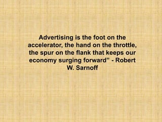 Advertising is the foot on the
accelerator, the hand on the throttle,
the spur on the flank that keeps our
economy surging forward” - Robert
              W. Sarnoff
 