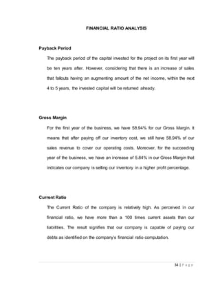 34 | P a g e 
FINANCIAL RATIO ANALYSIS 
Payback Period 
The payback period of the capital invested for the project on its first year will 
be ten years after. However, considering that there is an increase of sales 
that fallouts having an augmenting amount of the net income, within the next 
4 to 5 years, the invested capital will be returned already. 
Gross Margin 
For the first year of the business, we have 58.94% for our Gross Margin. It 
means that after paying off our inventory cost, we still have 58.94% of our 
sales revenue to cover our operating costs. Moreover, for the succeeding 
year of the business, we have an increase of 5.84% in our Gross Margin that 
indicates our company is selling our inventory in a higher profit percentage. 
Current Ratio 
The Current Ratio of the company is relatively high. As perceived in our 
financial ratio, we have more than a 100 times current assets than our 
liabilities. The result signifies that our company is capable of paying our 
debts as identified on the company’s financial ratio computation. 
 