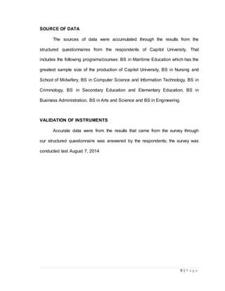 9 | P a g e 
SOURCE OF DATA 
The sources of data were accumulated through the results from the 
structured questionnaires from the respondents of Capitol University. That 
includes the following programs/courses: BS in Maritime Education which has the 
greatest sample size of the production of Capitol University, BS in Nursing and 
School of Midwifery, BS in Computer Science and Information Technology, BS in 
Criminology, BS in Secondary Education and Elementary Education, BS in 
Business Administration, BS in Arts and Science and BS in Engineering. 
VALIDATION OF INSTRUMENTS 
Accurate data were from the results that came from the survey through 
our structured questionnaire was answered by the respondents; the survey was 
conducted last August 7, 2014 
 