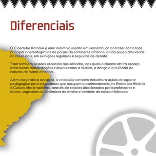 Diferenciais
O Cineclube Bamako é uma iniciativa inédita em Pernambuco ao trazer como foco
principal cinematografias de países do continente africano, ainda pouco difundidas
no nosso país, em exibições regulares e seguidas de debate.

Trará também sessões especiais aos sábados, nas quais o cinema abrirá espaço
para outras manifestações culturais como a música, a dança e a culinária de
culturas de matriz africana.

Além das práticas artísticas, o cineclube também trabalhará ações de suporte
pedagógico para educadores que busquem o aprimoramento no Ensino da História
e Cultura Afro brasileiras, através de sessões direcionadas para professores e
alunos, sugestões de dinâmicas de ensino e também da nossa midiateca.
 