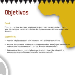Objetivos
Geral
Criar um cineclube quinzenal, janela para exibição de cinematografias da África
e de sua diáspora, com foco no Grande Recife, com sessões de filmes seguidas de
debates.


Específicos
•	 Realizar edições especiais com sessão de filme e concertos musicais;

•	 Realizar atividades de orientação e acompanhamento pedagógico sobre cultura
   afro-brasileira direcionadas educadores e alunos da rede pública;

•	 Criar uma midiateca, disponível para professores, alunos da rede pública,
   pesquisadores, estudantes universitários e grupos culturais;
 