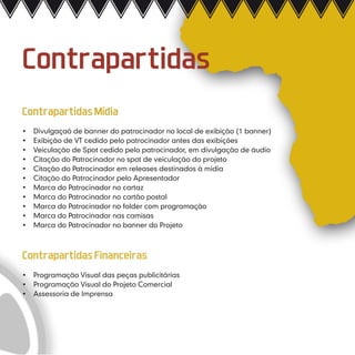Contrapartidas
Contrapartidas Mídia
•	   Divulgaçaõ de banner do patrocinador no local de exibição (1 banner)
•	   Exibição de VT cedido pelo patrocinador antes das exibições
•	   Veiculação de Spot cedido pelo patrocinador, em divulgação de áudio
•	   Citação do Patrocinador no spot de veiculação do projeto
•	   Citação do Patrocinador em releases destinados à mídia
•	   Citação do Patrocinador pelo Apresentador
•	   Marca do Patrocinador no cartaz
•	   Marca do Patrocinador no cartão postal
•	   Marca do Patrocinador no folder com programação
•	   Marca do Patrocinador nas camisas
•	   Marca do Patrocinador no banner do Projeto



Contrapartidas Financeiras
•	 Programação Visual das peças publicitárias
•	 Programação Visual do Projeto Comercial
•	 Assessoria de Imprensa
 