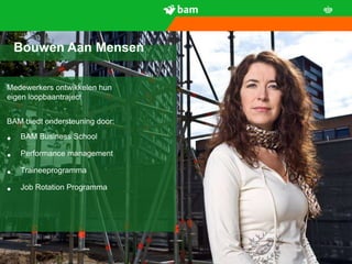 Bouwen Aan Mensen

Medewerkers ontwikkelen hun
eigen loopbaantraject


BAM biedt ondersteuning door:

•   BAM Business School

•   Performance management

•   Traineeprogramma

•   Job Rotation Programma




      5
 
