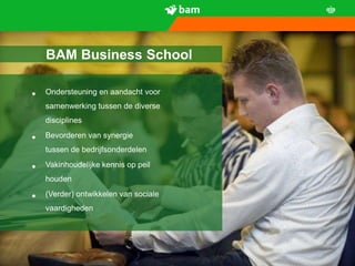 BAM Business School

•   Ondersteuning en aandacht voor
    samenwerking tussen de diverse
    disciplines

•   Bevorderen van synergie
    tussen de bedrijfsonderdelen

•   Vakinhoudelijke kennis op peil
    houden

•   (Verder) ontwikkelen van sociale
    vaardigheden




6
 
