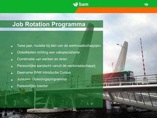 Job Rotation Programma


•     Twee jaar, roulatie bij één van de werkmaatschappijen

•     Ontwikkelen richting een vakspecialisme

•     Combinatie van werken en leren

•     Persoonlijke aandacht vanuit de werkmaatschappij

•     Deelname BAM Introductie Cursus

•     Junioren Opleidingsprogramma

•     Persoonlijke mentor




    Koninklijke BAM Groep                                     9
 