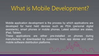 Mobile application development is the process by which applications are
developed for hand held devices such as PDA (personal digital
assistants), smart phones or mobile phones. Latest addition are slates,
iPad, Tablets
These applications are either pre-installed on phones during
manufacture, or downloaded by customers from app stores and other
mobile software distribution platforms.
 