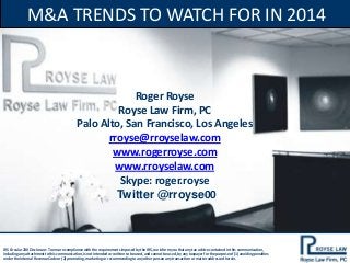 M&A TRENDS TO WATCH FOR IN 2014

Roger Royse
Royse Law Firm, PC
Palo Alto, San Francisco, Los Angeles
rroyse@rroyselaw.com
www.rogerroyse.com
www.rroyselaw.com
Skype: roger.royse
Twitter @rroyse00

IRS Circular 230 Disclosure: To ensure compliance with the requirements imposed by the IRS, we inform you that any tax advice contained in this communication,
including any attachment to this communication, is not intended or written to be used, and cannot be used, by any taxpayer for the purpose of (1) avoiding penalties
under the Internal Revenue Code or (2) promoting, marketing or recommending to any other person any transaction or matter addressed herein.

 