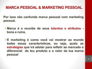 MARCA PESSOAL & MARKETING PESSOAL

Por isso não confunda marca pessoal com marketing
pessoal.

Marca é a reunião de seus talentos e atributos -
 bons e ruins.

E marketing é como você vai mostrar ao mundo
 todas essas características, ou seja, quais as
 estratégias que irá adotar para refletir ao mercado o
 diferencial do teu produto e o valor da tua marca
 pessoal
                                                         11
 