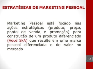 ESTRATÉGIAS DE MARKETING PESSOAL



 Marketing Pessoal está focado nas
 ações estratégicas (produto, preço,
 ponto de venda e promoção) para
 construção de um produto diferenciado
 (Você S/A) que resulte em uma marca
 pessoal diferenciada e de valor no
 mercado

                                         12
 