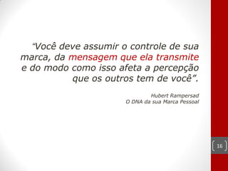“Você deve assumir o controle de sua
marca, da mensagem que ela transmite
e do modo como isso afeta a percepção
          que os outros tem de você”.
                              Hubert Rampersad
                      O DNA da sua Marca Pessoal




                                                   16
 