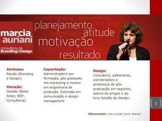 Atributos:         Capacitação:                 Design:
Paixão (Branding   Administradora por           Consultora, palestrante,
e Design)          formação, pós graduada       coordenadora e
                   em marketing e mestre        professora de pós-
Vocação:           em engenharia de             graduação em negócios,
Gestão (Belas      produção. Extensão em        autora de artigos e do
Artes; BSP;        comunicação e design         livro Gestão do Design.
Consultoria)       management
                                                                                          2

                                            Diferenciação | How to build Iconic Brands?
 