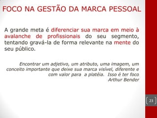 FOCO NA GESTÃO DA MARCA PESSOAL

A grande meta é diferenciar sua marca em meio à
avalanche de profissionais do seu segmento,
tentando gravá-la de forma relevante na mente do
seu público.

     Encontrar um adjetivo, um atributo, uma imagem, um
conceito importante que deixe sua marca visível, diferente e
                  com valor para a platéia. Isso é ter foco
                                             Arthur Bender



                                                               23
 