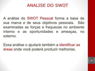 ANALISE DO SWOT


A análise do SWOT Pessoal forma a base de
sua marca e de seus objetivos pessoais. São
examinadas as forças e fraquezas no ambiente
interno e as oportunidades e ameaças, no
externo.

Essa análise o ajudará também a identificar as
áreas onde você poderá produzir melhorias.

                                                 26
 