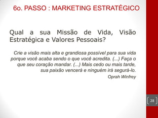 6o. PASSO : MARKETING ESTRATÉGICO


Qual a sua Missão de Vida,                        Visão
Estratégica e Valores Pessoais?

 Crie a visão mais alta e grandiosa possível para sua vida
porque você acaba sendo o que você acredita. (...) Faça o
   que seu coração mandar. (...) Mais cedo ou mais tarde,
              sua paixão vencerá e ninguém irá segurá-lo.
                                            Oprah Winfrey




                                                             28
 