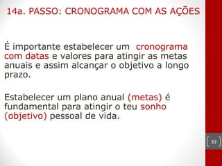 14a. PASSO: CRONOGRAMA COM AS AÇÕES



É importante estabelecer um cronograma
com datas e valores para atingir as metas
anuais e assim alcançar o objetivo a longo
prazo.

Estabelecer um plano anual (metas) é
fundamental para atingir o teu sonho
(objetivo) pessoal de vida.

                                             33
 