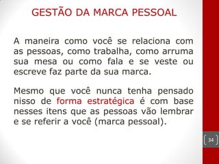 GESTÃO DA MARCA PESSOAL

A maneira como você se relaciona com
as pessoas, como trabalha, como arruma
sua mesa ou como fala e se veste ou
escreve faz parte da sua marca.

Mesmo que você nunca tenha pensado
nisso de forma estratégica é com base
nesses itens que as pessoas vão lembrar
e se referir a você (marca pessoal).

                                          34
 