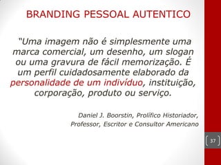 BRANDING PESSOAL AUTENTICO

 “Uma imagem não é simplesmente uma
marca comercial, um desenho, um slogan
 ou uma gravura de fácil memorização. É
 um perfil cuidadosamente elaborado da
personalidade de um indivíduo, instituição,
     corporação, produto ou serviço.

               Daniel J. Boorstin, Prolífico Historiador,
             Professor, Escritor e Consultor Americano

                                                            37
 