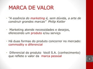 MARCA DE VALOR
• “A essência do marketing é, sem dúvida, a arte de
  construir grandes marcas” Philip Kotler

• Marketing atende necessidades e desejos,
  oferecendo um produto e/ou serviço

• Há duas formas do produto concorrer no mercado:
  commodity e diferencial

• Diferencial do produto Você S.A. (conhecimento)
  que reflete o valor da marca pessoal
                                                      6
 