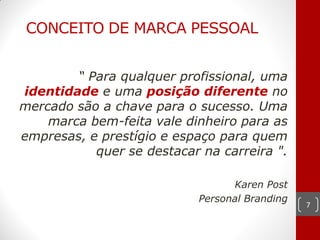 CONCEITO DE MARCA PESSOAL


        “ Para qualquer profissional, uma
identidade e uma posição diferente no
mercado são a chave para o sucesso. Uma
    marca bem-feita vale dinheiro para as
empresas, e prestígio e espaço para quem
           quer se destacar na carreira ".

                                  Karen Post
                            Personal Branding
                                                7
 