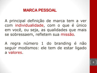 MARCA PESSOAL

A principal definição de marca tem a ver
com individualidade, com o que é único
em você, ou seja, as qualidades que mais
se sobressaem, refletem sua missão.

A regra número 1 do branding é não
seguir modismos: ele tem de estar ligado
a valores.

                                           8
 
