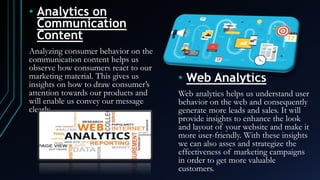 • Analytics on
Communication
Content
Analyzing consumer behavior on the
communication content helps us
observe how consumers react to our
marketing material. This gives us
insights on how to draw consumer’s
attention towards our products and
will enable us convey our message
clearly.
• Web Analytics
Web analytics helps us understand user
behavior on the web and consequently
generate more leads and sales. It will
provide insights to enhance the look
and layout of your website and make it
more user-friendly. With these insights
we can also asses and strategize the
effectiveness of marketing campaigns
in order to get more valuable
customers.
 